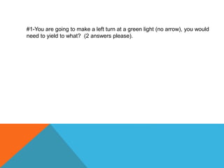 #1-You are going to make a left turn at a green light (no arrow), you would
need to yield to what? (2 answers please).
 