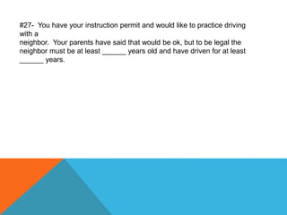 #27- You have your instruction permit and would like to practice driving
with a
neighbor. Your parents have said that would be ok, but to be legal the
neighbor must be at least ______ years old and have driven for at least
______ years.
 
