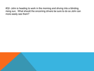 #32- John is heading to work in the morning and driving into a blinding,
rising sun. What should the oncoming drivers be sure to do so John can
more easily see them?
 