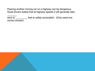 Passing another moving car on a highway can be dangerous.
Good drivers realize that at highway speeds it will generally take
_______
secs or _________ feet to safely accomplish. (Only need one
correct answer)
 