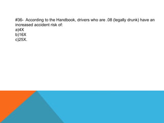 #36- According to the Handbook, drivers who are .08 (legally drunk) have an
increased accident risk of:
a)4X
b)16X
c)25X.
 