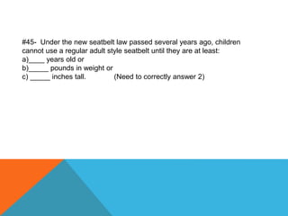 #45- Under the new seatbelt law passed several years ago, children
cannot use a regular adult style seatbelt until they are at least:
a)____ years old or
b)_____ pounds in weight or
c) _____ inches tall. (Need to correctly answer 2)
 