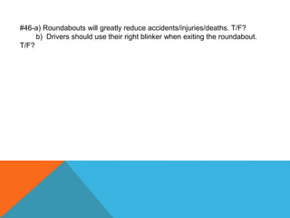 #46-a) Roundabouts will greatly reduce accidents/injuries/deaths. T/F?
b) Drivers should use their right blinker when exiting the roundabout.
T/F?
 