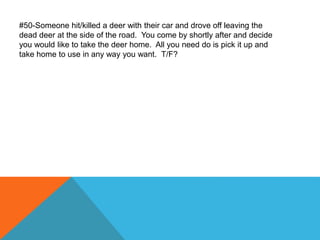 #50-Someone hit/killed a deer with their car and drove off leaving the
dead deer at the side of the road. You come by shortly after and decide
you would like to take the deer home. All you need do is pick it up and
take home to use in any way you want. T/F?
 