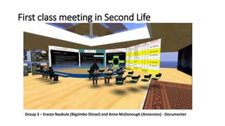 First class meeting in Second Life 
Group 3 – Erasto Naakule (BigJimbo Dinzel) and Anne McDonough (Annerooo) - Documenter 
 