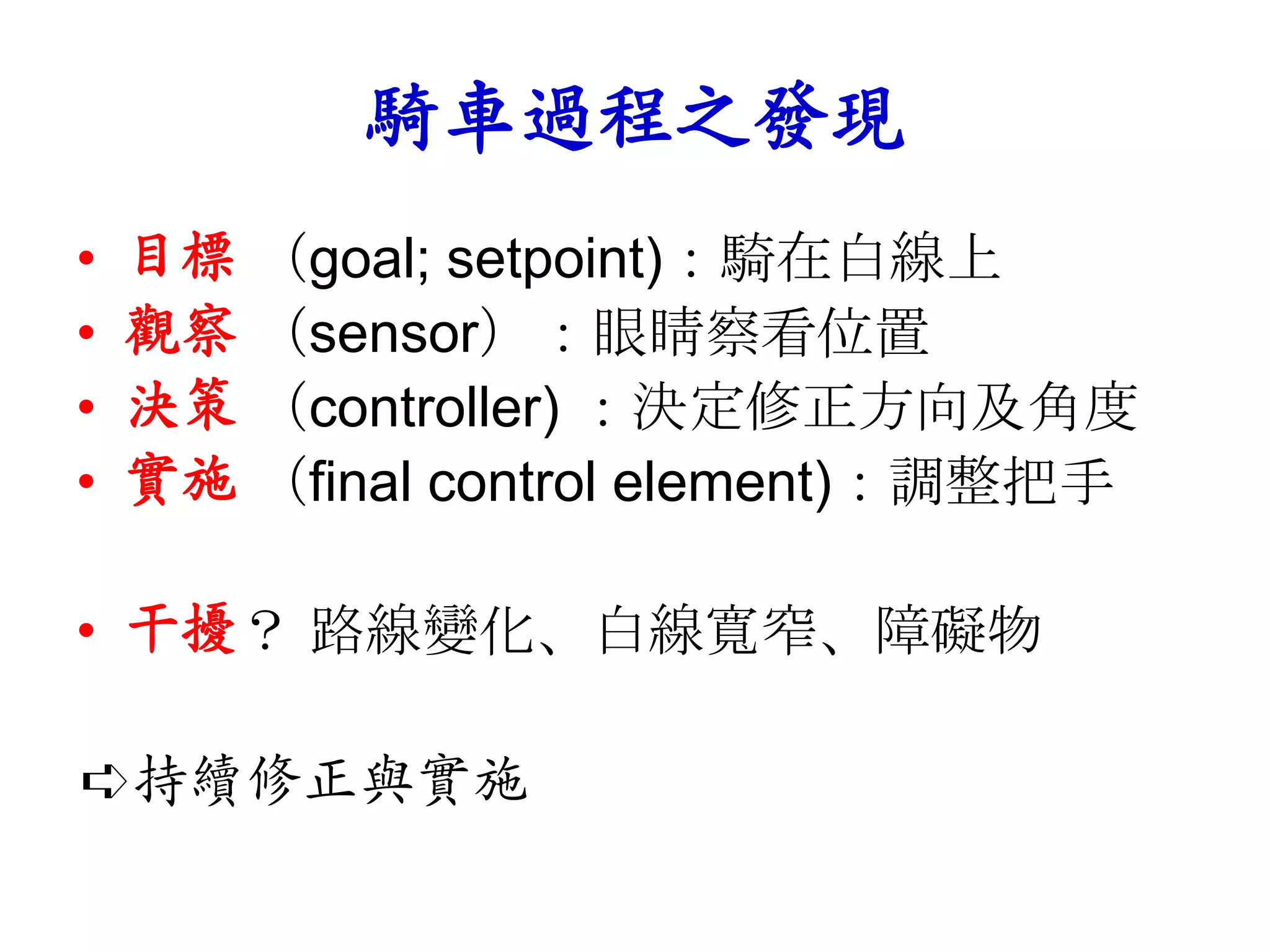 騎車過程之發現
•   目標 （goal; setpoint)：騎在白線上
•   觀察 （sensor）：眼睛察看位置
•   決策 （controller) ：決定修正方向及角度
•   實施 （final control element)：調整把手

• 干擾？ 路線變化、白線寬窄、障礙物

➪持續修正與實施
 