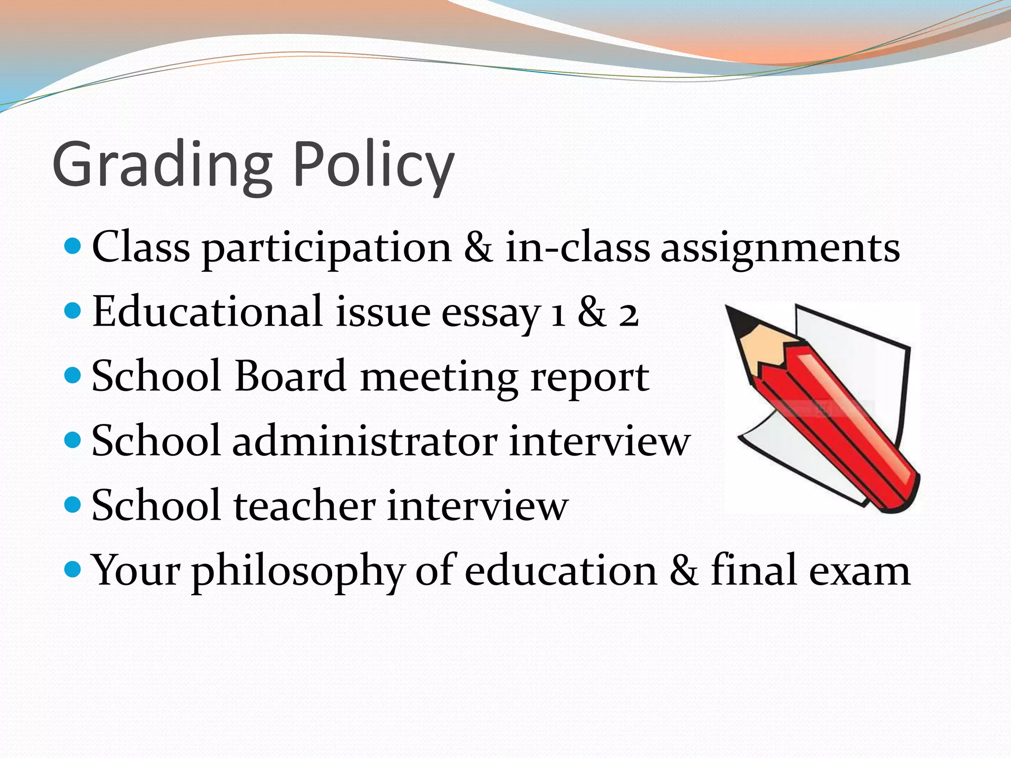 Grading Policy
 Class participation & in-class assignments
 Educational issue essay 1 & 2
 School Board meeting report
 School administrator interview
 School teacher interview
 Your philosophy of education & final exam
 