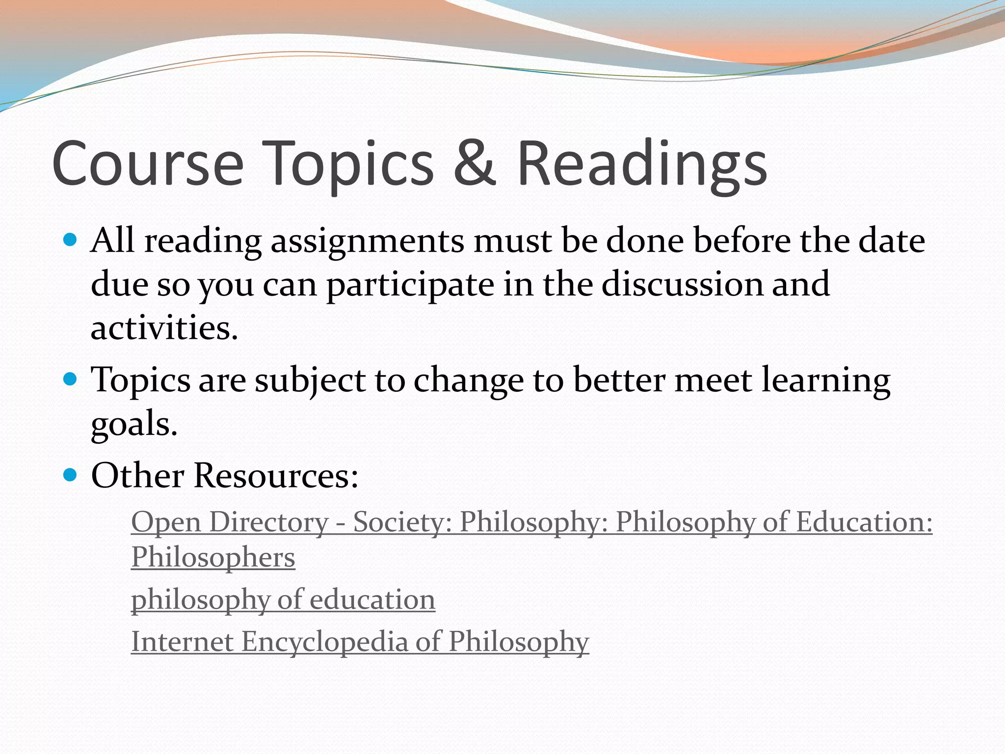 Course Topics & Readings
 All reading assignments must be done before the date
due so you can participate in the discussion and
activities.
 Topics are subject to change to better meet learning
goals.
 Other Resources:
Open Directory - Society: Philosophy: Philosophy of Education:
Philosophers
philosophy of education
Internet Encyclopedia of Philosophy
 