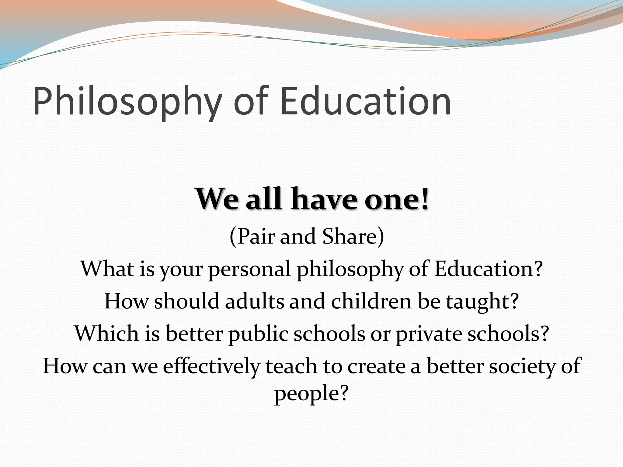 Philosophy of Education
We all have one!
(Pair and Share)
What is your personal philosophy of Education?
How should adults and children be taught?
Which is better public schools or private schools?
How can we effectively teach to create a better society of
people?
 