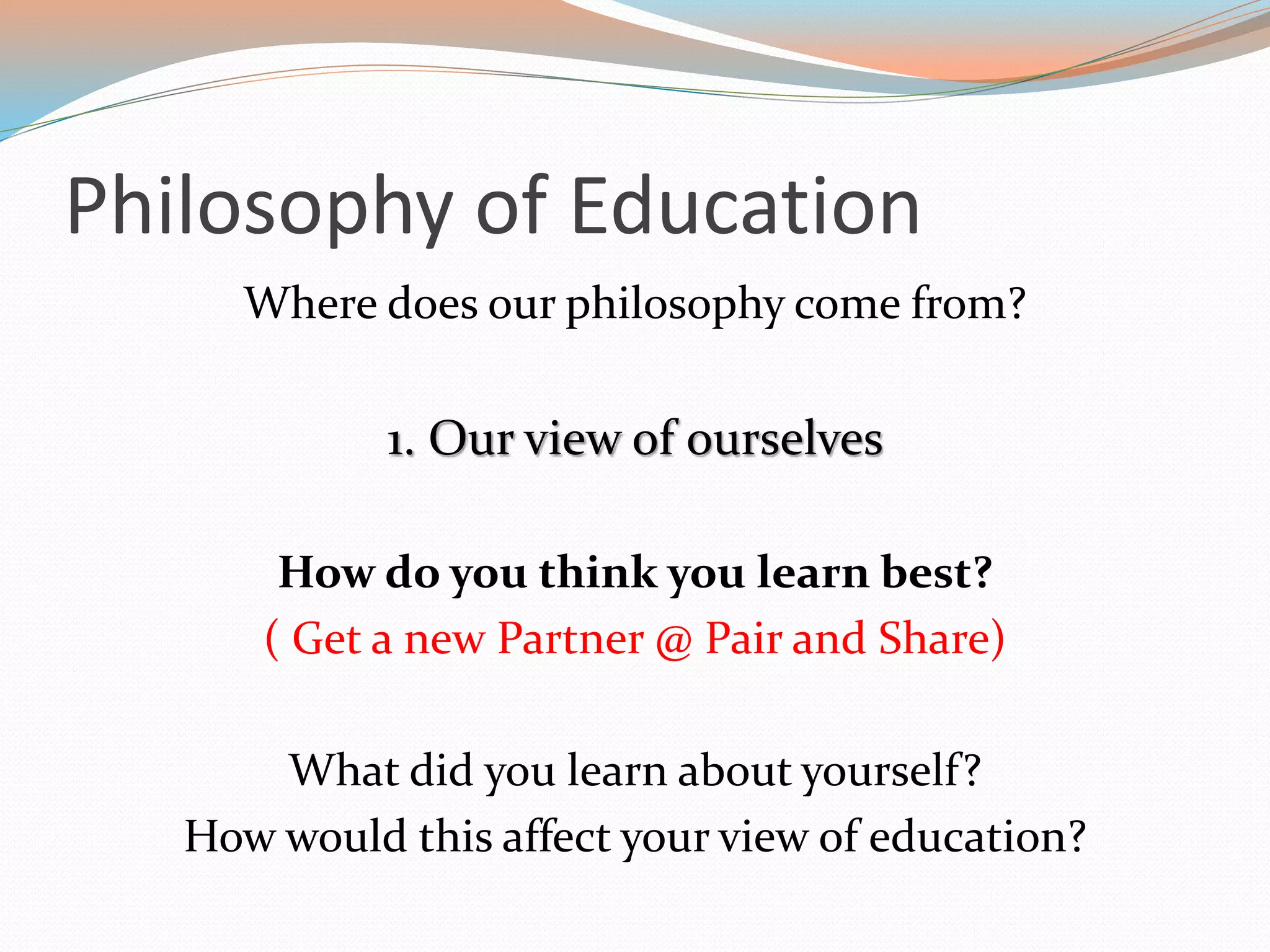 Philosophy of Education
Where does our philosophy come from?
1. Our view of ourselves
How do you think you learn best?
( Get a new Partner @ Pair and Share)
What did you learn about yourself?
How would this affect your view of education?
 