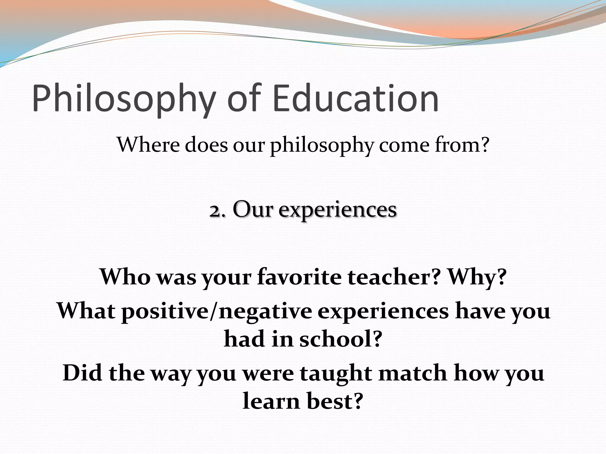 Philosophy of Education
Where does our philosophy come from?
2. Our experiences
Who was your favorite teacher? Why?
What positive/negative experiences have you
had in school?
Did the way you were taught match how you
learn best?
 