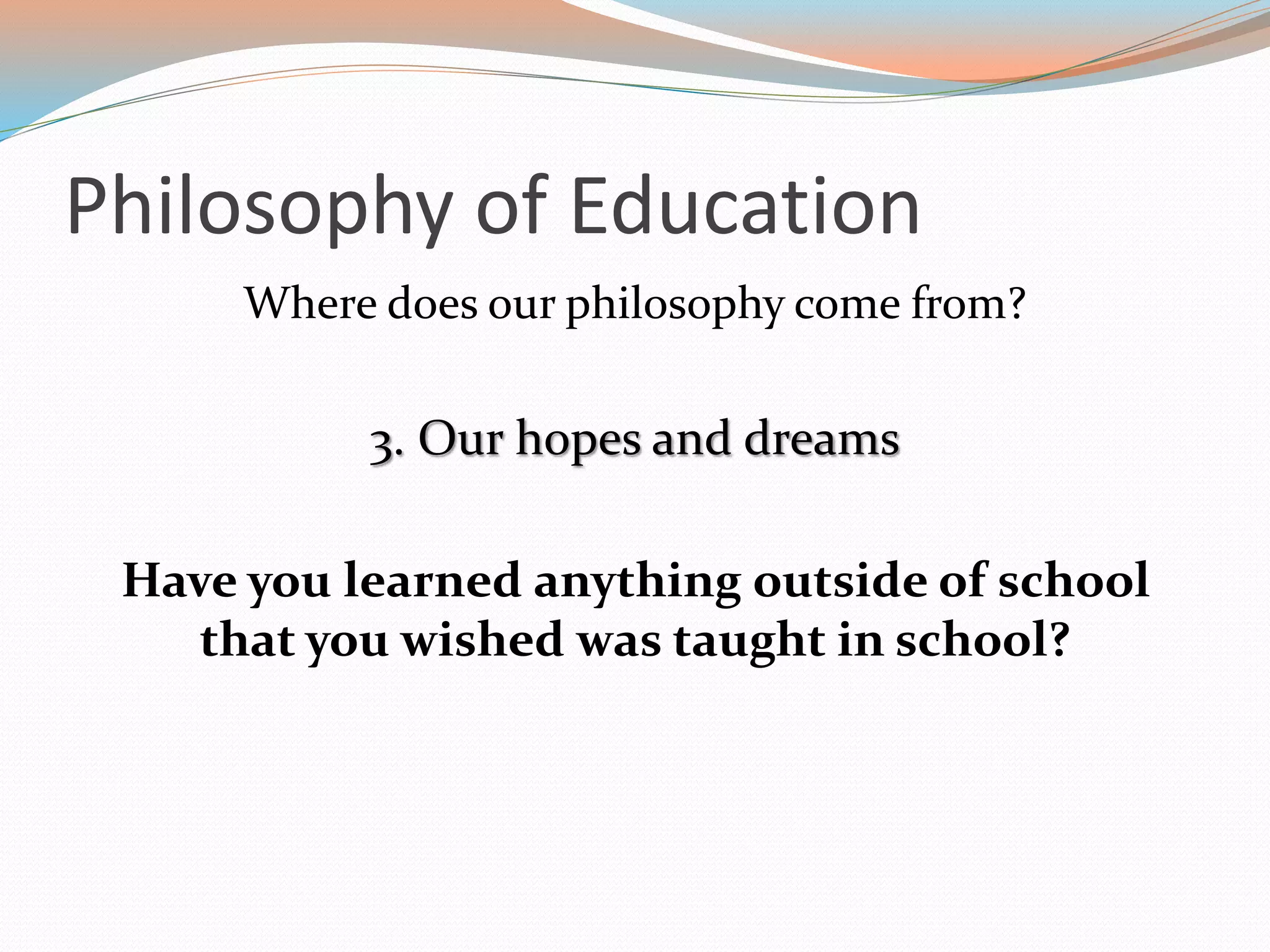 Philosophy of Education
Where does our philosophy come from?
3. Our hopes and dreams
Have you learned anything outside of school
that you wished was taught in school?
 