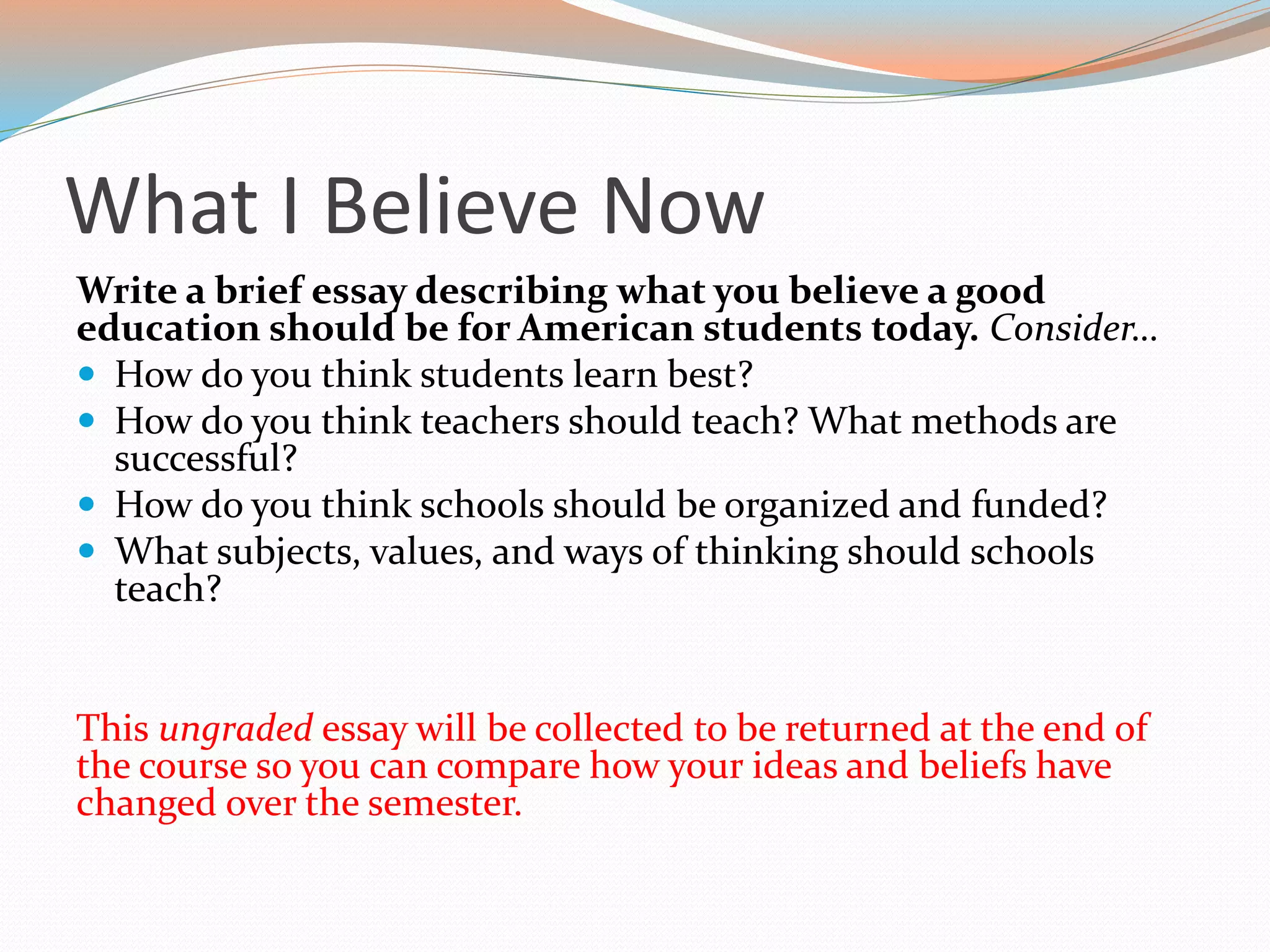 What I Believe Now
Write a brief essay describing what you believe a good
education should be for American students today. Consider…
 How do you think students learn best?
 How do you think teachers should teach? What methods are
successful?
 How do you think schools should be organized and funded?
 What subjects, values, and ways of thinking should schools
teach?
This ungraded essay will be collected to be returned at the end of
the course so you can compare how your ideas and beliefs have
changed over the semester.
 
