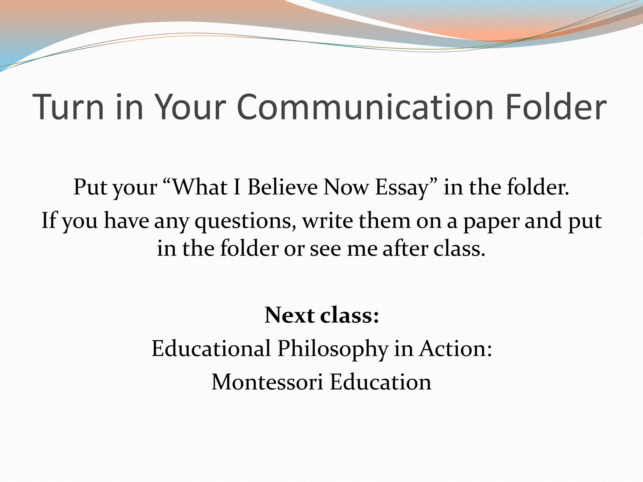Turn in Your Communication Folder
Put your “What I Believe Now Essay” in the folder.
If you have any questions, write them on a paper and put
in the folder or see me after class.
Next class:
Educational Philosophy in Action:
Montessori Education
 