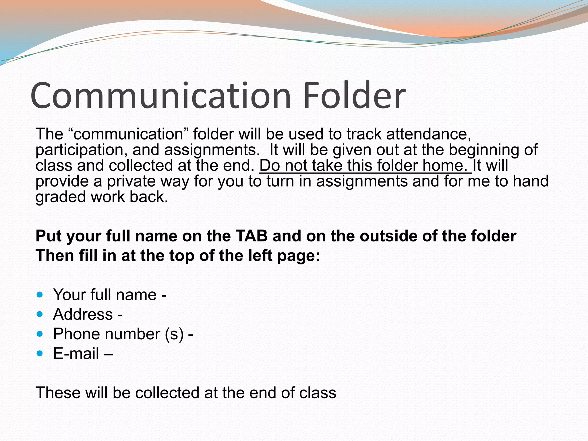 Communication Folder
The “communication” folder will be used to track attendance,
participation, and assignments. It will be given out at the beginning of
class and collected at the end. Do not take this folder home. It will
provide a private way for you to turn in assignments and for me to hand
graded work back.
Put your full name on the TAB and on the outside of the folder
Then fill in at the top of the left page:
 Your full name -
 Address -
 Phone number (s) -
 E-mail –
These will be collected at the end of class
 