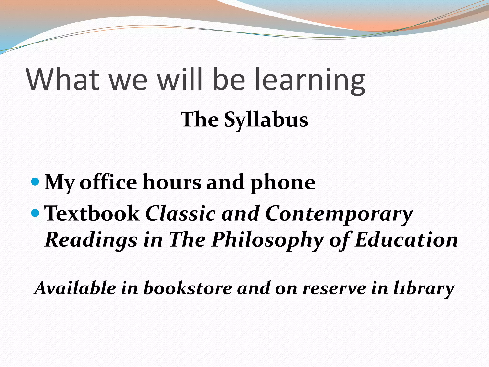What we will be learning
The Syllabus
 My office hours and phone
 Textbook Classic and Contemporary
Readings in The Philosophy of Education
Available in bookstore and on reserve in l1brary
 