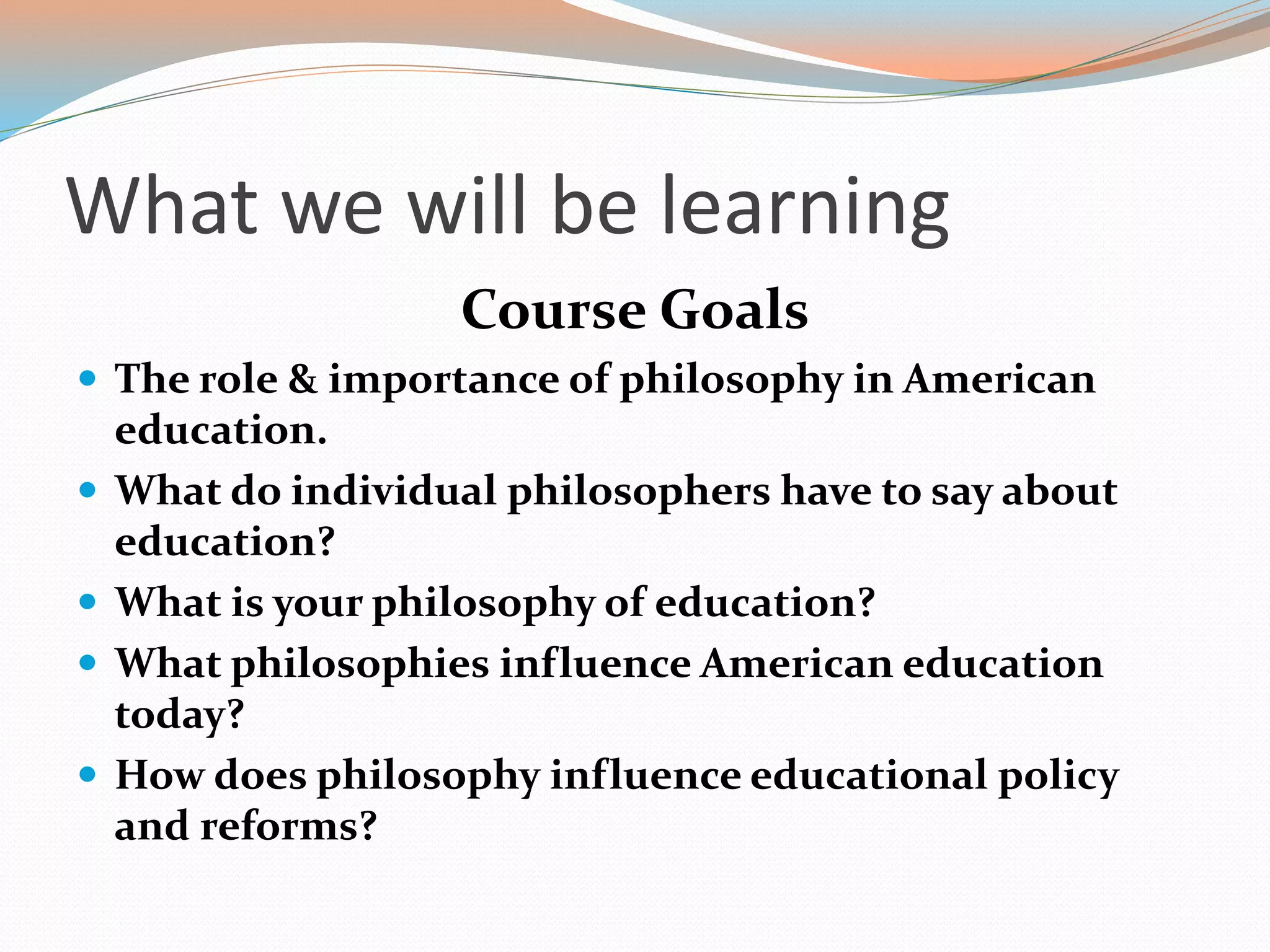 What we will be learning
Course Goals
 The role & importance of philosophy in American
education.
 What do individual philosophers have to say about
education?
 What is your philosophy of education?
 What philosophies influence American education
today?
 How does philosophy influence educational policy
and reforms?
 