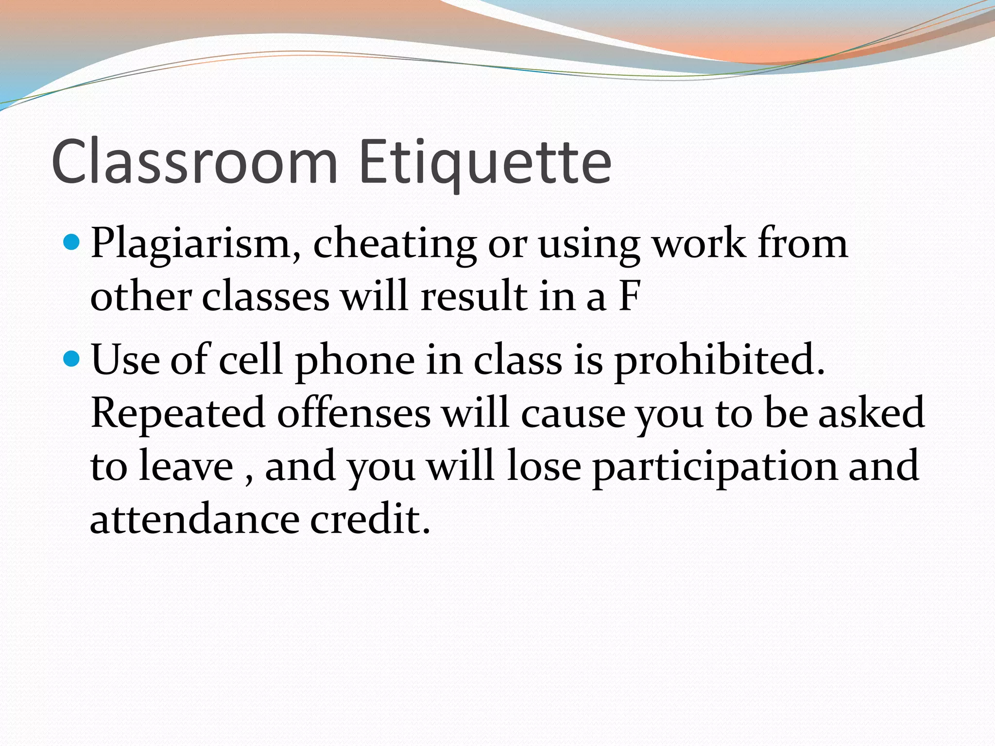 Classroom Etiquette
 Plagiarism, cheating or using work from
other classes will result in a F
 Use of cell phone in class is prohibited.
Repeated offenses will cause you to be asked
to leave , and you will lose participation and
attendance credit.
 
