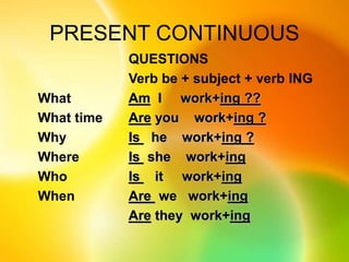 PRESENT CONTINUOUS
QUESTIONS
Verb be + subject + verb ING
Am I work+ing ??
Are you work+ing ?
Is he work+ing ?
Is she work+ing
Is it work+ing
Are we work+ing
Are they work+ing
What
What time
Why
Where
Who
When
 