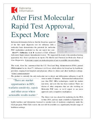 After First Molecular
Rapid Test Approval,
Expect More
Kalorama Information believes that the broad-use approval
of the first rapid diagnostic test for influenza with a
molecular basis demonstrates the potential for molecular
POC marketplace predicted in the our report last year.
Alere™ i Influenza A & B received a CLIA (Clinical
Laboratory Improvement Amendments) waiver. We suggested the trend of decentralized testing
approaches like Alere’s product in its report, The Market and Potential for Molecular Point of
Care Diagnostics. Kalorama’s report on molecular point of care is available on our website.
This week, Alere Inc. announced that the U.S. Food and Drug Administration (FDA) granted
CLIA waiver for its Alere™ i Influenza A & B test, which allows for broad use by healthcare
providers, ranging from hospitals and physician offices to clinics and other healthcare settings.
(Alere’s announcement):
The product is currently the only molecular test to detect and differentiate influenza A and B
virus in under 15 minutes. Kalorama had indicated last
year that POC MDx technologies would hit market
near-term, and now this has been realized. There are
dozens of other companies that are also working on
Molecular POC tests, so we’d expect to see more
approvals and a competitive marketplace
The Alere i test was cleared for marketing by the FDA
in June 2014, and was made available in September for
health facilities and laboratories licensed to conduct tests of moderate complexity under the
CLIA program. With CLIA waiver, the test will be available in a significantly broader range of
healthcare settings.
“There are market
opportunities in HIV,
warfarin sensitivity, sepsis
and other areas where
actionable results matter.”
 