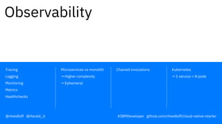 Chained invocations Kubernetes
→ 1 service = N pods
Microservices vs monolith
→ Higher complexity
→ Ephemeral
Tracing
Logging
Monitoring
Metrics
Healthchecks
Observability
@nheidloff @Harald_U #IBMDeveloper github.com/nheidloff/cloud-native-starter
 