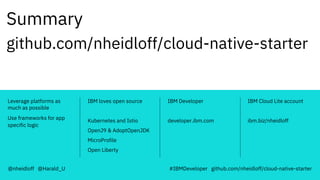 IBM Developer
developer.ibm.com
IBM Cloud Lite account
ibm.biz/nheidloff
IBM loves open source
Kubernetes and Istio
OpenJ9 & AdoptOpenJDK
MicroProfile
Open Liberty
Leverage platforms as
much as possible
Use frameworks for app
specific logic
Summary
github.com/nheidloff/cloud-native-starter
@nheidloff @Harald_U #IBMDeveloper github.com/nheidloff/cloud-native-starter
 