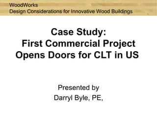 WoodWorks
Design Considerations for Innovative Wood Buildings



          Case Study:
   First Commercial Project
  Opens Doors for CLT in US


                   Presented by
                  Darryl Byle, PE,
 