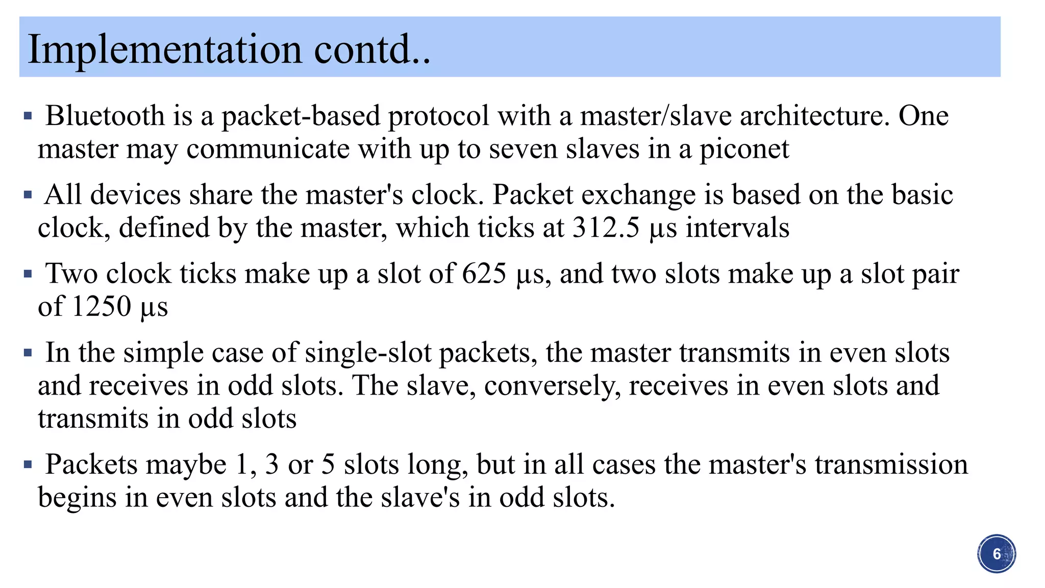 Implementation contd..
6
 Bluetooth is a packet-based protocol with a master/slave architecture. One
master may communicate with up to seven slaves in a piconet
 All devices share the master's clock. Packet exchange is based on the basic
clock, defined by the master, which ticks at 312.5 µs intervals
 Two clock ticks make up a slot of 625 µs, and two slots make up a slot pair
of 1250 µs
 In the simple case of single-slot packets, the master transmits in even slots
and receives in odd slots. The slave, conversely, receives in even slots and
transmits in odd slots
 Packets maybe 1, 3 or 5 slots long, but in all cases the master's transmission
begins in even slots and the slave's in odd slots.
 