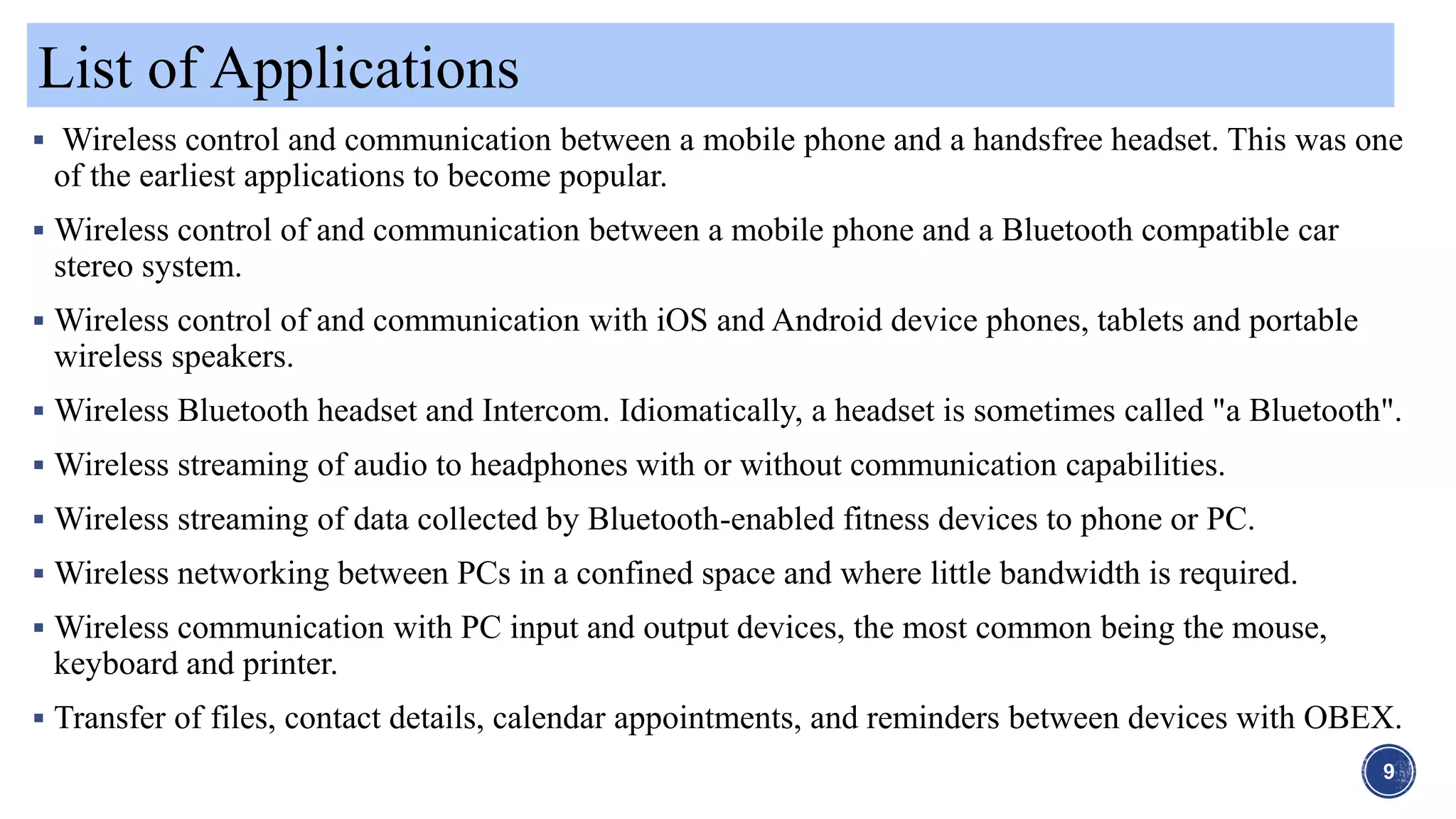 List of Applications
9
 Wireless control and communication between a mobile phone and a handsfree headset. This was one
of the earliest applications to become popular.
 Wireless control of and communication between a mobile phone and a Bluetooth compatible car
stereo system.
 Wireless control of and communication with iOS and Android device phones, tablets and portable
wireless speakers.
 Wireless Bluetooth headset and Intercom. Idiomatically, a headset is sometimes called "a Bluetooth".
 Wireless streaming of audio to headphones with or without communication capabilities.
 Wireless streaming of data collected by Bluetooth-enabled fitness devices to phone or PC.
 Wireless networking between PCs in a confined space and where little bandwidth is required.
 Wireless communication with PC input and output devices, the most common being the mouse,
keyboard and printer.
 Transfer of files, contact details, calendar appointments, and reminders between devices with OBEX.
 