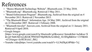 References
• "Basics Bluetooth Technology Website". Bluetooth.com. 23 May 2010.
• "Bluetooth.org". Bluetooth.org. Retrieved 3 May 2011.
• "Brand Enforcement Program". Bluetooth.org. Archived from the original on 4
November 2013. Retrieved 2 November 2013.
• "The Bluetooth Blues". Information Age. 24 May 2001. Archived from the original
on 22 December 2007. Retrieved 1 February 2008.
• "Bluetooth traveler". hoovers.com. Archived from the original on 11 January 2011.
Retrieved 9 April 2010.
• Google Images
[https://www.google.com/search?q=bluetooth+gif&source=lnms&tbm=isch&sa=X
&ved=0ahUKEwjvjKGK7PHfAhVMpI8KHe3eABsQ_AUIDigB&biw=1319&bih
=672#imgrc=Jz5fCtFclxU_fM:]
• Youtube video[https://www.youtube.com/watch?v=LLNtZKpL0P8&t=7s]
10
 