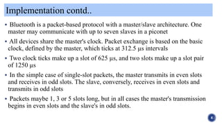 Implementation contd..
6
 Bluetooth is a packet-based protocol with a master/slave architecture. One
master may communicate with up to seven slaves in a piconet
 All devices share the master's clock. Packet exchange is based on the basic
clock, defined by the master, which ticks at 312.5 µs intervals
 Two clock ticks make up a slot of 625 µs, and two slots make up a slot pair
of 1250 µs
 In the simple case of single-slot packets, the master transmits in even slots
and receives in odd slots. The slave, conversely, receives in even slots and
transmits in odd slots
 Packets maybe 1, 3 or 5 slots long, but in all cases the master's transmission
begins in even slots and the slave's in odd slots.
 
