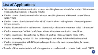 List of Applications
9
 Wireless control and communication between a mobile phone and a handsfree headset. This was one
of the earliest applications to become popular.
 Wireless control of and communication between a mobile phone and a Bluetooth compatible car
stereo system.
 Wireless control of and communication with iOS and Android device phones, tablets and portable
wireless speakers.
 Wireless Bluetooth headset and Intercom. Idiomatically, a headset is sometimes called "a Bluetooth".
 Wireless streaming of audio to headphones with or without communication capabilities.
 Wireless streaming of data collected by Bluetooth-enabled fitness devices to phone or PC.
 Wireless networking between PCs in a confined space and where little bandwidth is required.
 Wireless communication with PC input and output devices, the most common being the mouse,
keyboard and printer.
 Transfer of files, contact details, calendar appointments, and reminders between devices with OBEX.
 