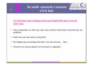 3               Se sentir concerné s’excuser
                             s’il le faut


   Les mots que vous employez sont aussi importants que le ton de
   votre voix.

 Faire comprendre au client que nous nous sentons sincèrement concernés par son
  problème.

 Parler avec une voix calme et rassurante

 Ne réagissez pas aux attaques du client, il ne vous vise pas….. Sauf….

 Présenter ses excuses quand c’est nécessaire et approprié




                                          GRC                               10
 