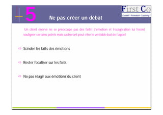 5                 Ne pas créer un débat

    Un client énervé ne se préoccupe pas des faits! L’émotion et l’exagération lui feront
   souligner certains points mais cacheront peut-être le véritable but de l’appel



 Scinder les faits des émotions


 Rester focaliser sur les faits


 Ne pas réagir aux émotions du client




                                             GRC                                     12
 