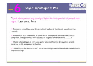 6               Soyez Empathique et Poli


"Speak when you are angry and you'll give the best speech that you will ever
regret." Lawrence J Peter


 Se montrer empathique, veut dire se mettre à la place du client sentir honnêtement ses
ressentis.

 Comprendre leurs sentiments , le fait de dire « Je comprends votre situation, Je vous
comprends, toute personne à votre place aurait réagit de la même manière….......... »

 Choisir le ton adéquat de votre voix : parler à ton indifférent et dire au client qu’on le
comprend ne fait qu’aggraver la situation.

 Utiliser le nom du client au moins 3 fois en entretien, par ex en reformulation en validation et
en prise de congé.



                                                GRC                                              13
 