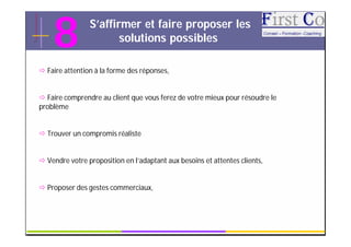 8           S’affirmer et faire proposer les
                       solutions possibles

 Faire attention à la forme des réponses,


 Faire comprendre au client que vous ferez de votre mieux pour résoudre le
problème


 Trouver un compromis réaliste


 Vendre votre proposition en l’adaptant aux besoins et attentes clients,


 Proposer des gestes commerciaux,



                                          GRC                                 15
 
