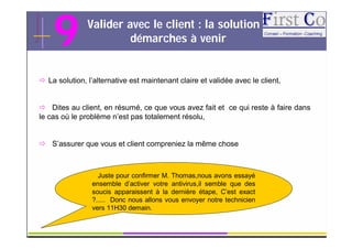 9          Valider avec le client : la solution et
                        démarches à venir


 La solution, l’alternative est maintenant claire et validée avec le client,


 Dites au client, en résumé, ce que vous avez fait et ce qui reste à faire dans
le cas où le problème n’est pas totalement résolu,


 S’assurer que vous et client compreniez la même chose



                  Juste pour confirmer M. Thomas,nous avons essayé
                ensemble d’activer votre antivirus,il semble que des
                soucis apparaissent à la dernière étape, C’est exact
                ?..... Donc nous allons vous envoyer notre technicien
                vers 11H30 demain.

                                         GRC                                    16
 