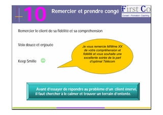 10                 Remercier et prendre congé


Remercier le client de sa fidélité et sa compréhension


Voix douce et enjouée                    Je vous remercie M/Mme XX
                                          de votre compréhension et
                                         fidélité et vous souhaite une
                                          excellente soirée de la part
Keep Smille                                   d’optimal Télécom




            Avant d’essayer de répondre au problème d’un client énervé,
           il faut chercher à le calmer et trouver un terrain d’entente.

                                      GRC                                  17
 