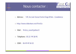 Nous contacter :

   Adresse : 149, Av Lala Yacout 5eme Etage B166 – Casablanca


   http://www.slideshare.net/FirstCo


   Mail : firstco_casa@yahoo.fr


   Téléphone : 05 22 99 38 95


   GSM : 06 49 49 36 52

                             GRC                                 19
 