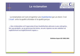 La réclamation


  La réclamation est l’acte d’exprimer une insatisfaction par un client, C’est
L’écart entre la qualité attendue et la qualité perçue.


 « Une réclamation est l’expression d’une insatisfaction adressée à une entreprise,
liée aux produits, ou au processus lui-même, où une réponse ou une solution est
explicitement ou implicitement requise.»



                                                          Définition d'après ISO 10002:2004.




                                          GRC                                              4
 