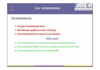 Les réclamations

Une réclamation est :


    Un signe d’insatisfaction client
    Une Mauvaise qualité de service et d’image
    Une démotivation des ressources ( cas échéant)….

                                        Mais aussi
    L’occasion de montrer au client notre niveau de professionnalisme
    Une occasion de fidéliser nos clients, allonger la vie du client chez nous…
    Une occasion de faire des ventes additionnelles




                                         GRC                                       5
 