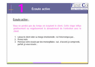 1                Écoute active


Écoute active :

Vous ne perdez pas du temps en écoutant le client, Cette étape influe
positivement ou négativement le déroulement de l’entretien avec le
client.

 1. Laissez le client vider sa charge émotionnelle : ne l’interrompez pas ..
 2. Prenez note
 3. Ponctuez votre écoute par des monosyllabes : oui , d’accord, je comprends,
    parfait, je vous écoute…




                                     GRC                                         8
 