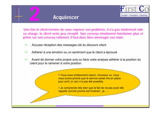 2                Acquiescer

Une fois le client termine de vous exposer son problème, il n’a pas totalement vidé
sa charge, le client reste peu réceptif. Son cerveau émotionnel fonctionne plus et
prime sur son cerveau rationnel, il faut donc bien aménager vos mots:

     Accuser réception des messages clé du discours client

     Adhérer à une émotion ou un sentiment que le client a éprouvé

     Avant de donner votre propre avis ou faire votre analyse adhérer à la position du
     client pour le ramener à votre position.


                          Vous avez entièrement raison, monsieur xx, nous
 .                       vous avons promis que le service serait mis en place
                         pour avril, or ceci n’a pas été possible,

                          Je comprends très bien que le fait de ne pas avoir été
                         rappelé comme promis est frustrant , je ….


                                         GRC                                          9
 