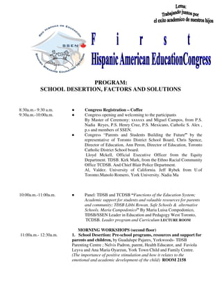 PROGRAM:
SCHOOL DESERTION, FACTORS AND SOLUTIONS
8:30a.m.- 9:30 a.m. ● Congress Registration – Coffee
9:30a.m.-10:00a.m. ● Congress opening and welcoming to the participants
By Master of Ceremony: xxxxxx and Miguel Campos, from P.S.
Nadia Reyes, P.S. Henry Cruz, P.S. Mexicano, Catholic S. Alex ,
p.s and members of SSEN.
● Congress “Parents and Students Building the Future” by the
representative of Toronto District School Board, Chris Spence,
Director of Education, Ann Peron, Director of Education, Toronto
Catholic District School board.
Lloyd Mckell, Official Executive Officer from the Equity
Department. TDSB. Kirk Mark, from the Ethno Racial Community
Office TCDSB. And Chief Blair Police Department.
Al, Valdez. University of California. Jeff Rybek from U.of
Toronto.Manolo Romero, York University. Nadia Ma
10:00a.m.-11:00a.m. ● Panel: TDSB and TCDSB “Functions of the Education System;
Academic support for students and valuable resources for parents
and community; TDSB Libbi Rowan. Safe Schools & alternative
Schools. Maria Campodonico” By Maria Luisa Compodonico,
TDSB/SSEN Leader in Education and Pedagogy West Toronto,
TCDSB. Leader program and Curriculum LECTURE ROOM
MORNING WORKSHOPS (second floor)
11:00a.m.- 12:30a.m. 1. School Desertion: Pre-school programs, resources and support for
parents and children, by Guadalupe Pajares, Yorkwoods- TDSB
Parenting Centre ; Nelvis Padron, parent, Health Educator, and Faviola
Leyva and Ana Maria Oyarzun, York Town Child and Family Centre.
(The importance of positive stimulation and how it relates to the
emotional and academic development of the child) ROOM 2158
 