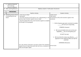 4. Additional Materials
from Learning
Resource (LR)portal
B. Other Learning Resource ●laptop, projector, manila paper and pictures
I. PROCEDURES
II. Teacher’s Activity Student’s Activity
A. Reviewing previous lesson
or presenting the new
lesson
• How are you today?
• Very good
• This time around we will recall on your understanding on the
previous topic transition signals. Are you ready?
• Have the students fill in the correct transition signals to complete
the thought of the paragraph.
● In the previous discussion we discuss about the transitions
signals for you to learn the words that can be as a connector of
ideas and thoughts. Right?
•Great ma’am
•Yes ma’am
● The learners will use the transition signals in the
sentences.
1. Online shopping apps gives convenient to people;
_________we must use it responsibly,
VOWEERH (However)
2. We must eat healthy food such as fruits and
vegetables_____we can avoid getting sick.
OS HATT (So that)
3. We found that the mixture was effective, ______it
appeared to have additional effects we had not
predicted.
OVREREMO (Moreover)
● Yes ma’am
 