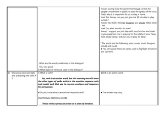 • What are the words underlined in the dialogue?
• Yes, very good
● What types of verbs are used in the dialogue?
Nanay: During ECQ, the government must control the
people’s movement in public to stop the spread of the virus.
That’s why it is important for us to stay at home.
Noel: But Nanay, can you just give me 30 minutes to play
outside?
Nanay: No, Noel I strongly disagree, you should follow what
I tell.
Noel: So, what should I do now?
Nanay: I suggest you just play with your brother and sister
or you could join me in praying for the safety of your Tatay.
Noel: Okay nanay I will join you to pray for tatay.
ꞏ The words are the following: want, scares, must, disagree,
should and could.
● Yes, very good these are verbs used to highlight emotions
and opinions.
D. Discussing new concepts
and practicing new skills #
1
● What is verb?
Yes, verb is an action word, but this morning we will learn
the other types of verbs which is the emotion response verb
and modal verb that use to express emotions and responses
for persuasion.
● Do you know what is emotional response verb?
EMOTIONAL RESPONSE VERBS
These verbs express an action or a state of emotion.
●Verb is an action word.
● The answer may vary.
 