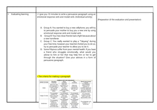 I. Evaluating learning • I give you 10 minutes to write a persuasive paragraph using an
emotional response verb and modal verb. (Individual activity)
A. Group A: You wanted to buy a new cellphone, you will try
to persuade your mother to buy you a new one by using
emotional response verb and modal verb.
B. Group B: Your two close friends had a fight because about
a new transferee
C. Group C: You really wanted to play a “Takyang” during
your free time, however your teachers forbid you to do so,
try to persuade your teacher to allow you to do it.
D. Some Filipinos suffer from poor mental health. If you have
a friend who struggles emotionally, what would you
advise to him or her that may help him or her to get
through the situation? Give your advices in a form of
persuasive paragraph.
• The criteria for making a paragraph
(Preparation of the evaluation and presentation)
 