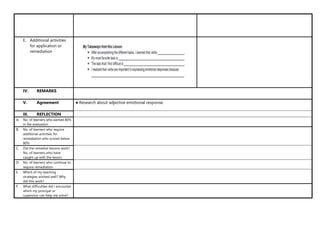 E. Additional activities
for application or
remediation
IV. REMARKS
V. Agreement ● Research about adjective emotional response.
III. REFLECTION
A. No. of learners who earned 80%
in the evaluation
B. No. of learners who require
additional activities for
remediation who scored below
80%
C. Did the remedial lessons work?
No. of learners who have
caught up with the lesson
D. No. of learners who continue to
require remediation
E. Which of my teaching
strategies worked well? Why
did this work?
F. What difficulties did I encounter
which my principal or
supervisor can help me solve?
 