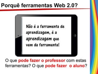Porquê ferramentas Web 2.0?
Não é a ferramenta de
aprendizagem, é a
aprendizagem que
vem da ferramenta!
O que pode fazer o professor com estas
ferramentas? O que pode fazer o aluno?
 