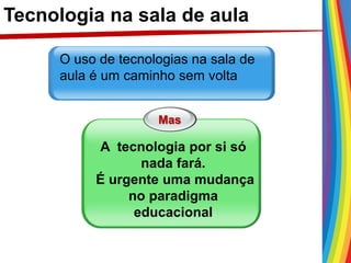 Tecnologia na sala de aula
O uso de tecnologias na sala de
aula é um caminho sem volta
Mas
A tecnologia por si só
nada fará.
É urgente uma mudança
no paradigma
educacional
 